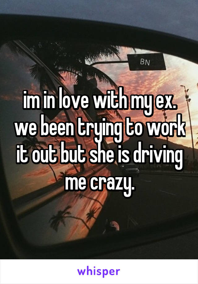 im in love with my ex. we been trying to work it out but she is driving me crazy.