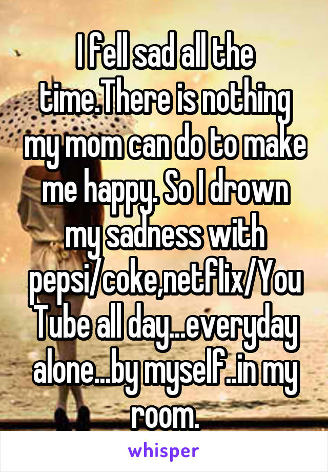 I fell sad all the time.There is nothing my mom can do to make me happy. So I drown my sadness with pepsi/coke,netflix/YouTube all day...everyday alone...by myself..in my room.