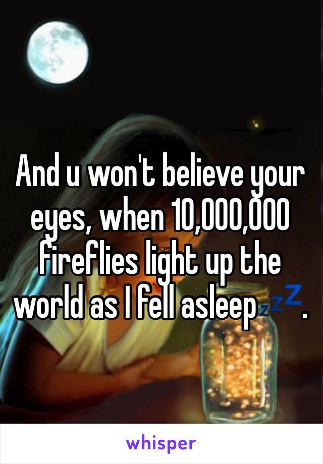 And u won't believe your eyes, when 10,000,000 fireflies light up the world as I fell asleep💤.