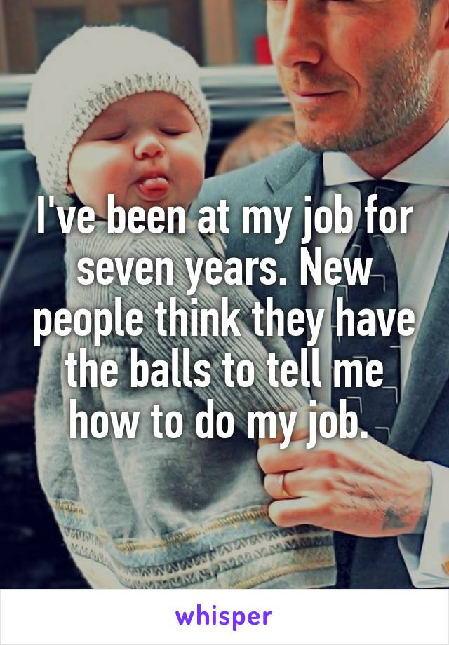 I've been at my job for seven years. New people think they have the balls to tell me how to do my job. 