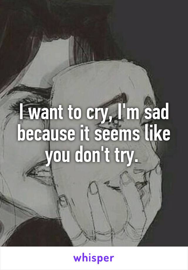 I want to cry, I'm sad because it seems like you don't try. 