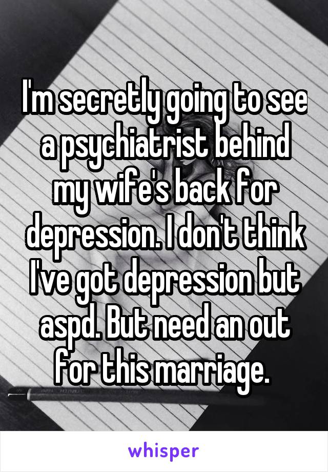 I'm secretly going to see a psychiatrist behind my wife's back for depression. I don't think I've got depression but aspd. But need an out for this marriage. 