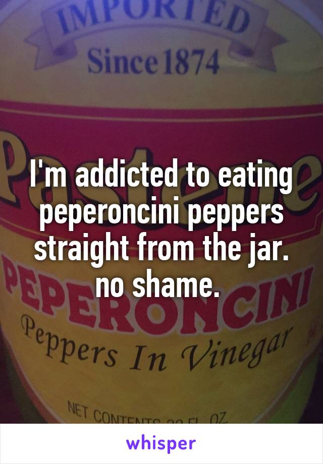 I'm addicted to eating peperoncini peppers straight from the jar. no shame. 