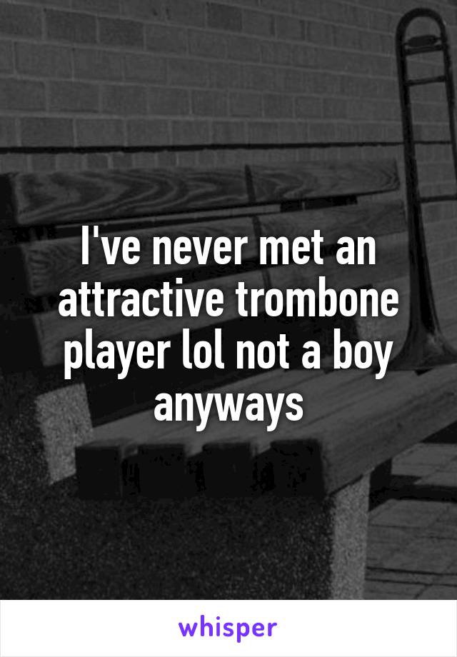 I've never met an attractive trombone player lol not a boy anyways