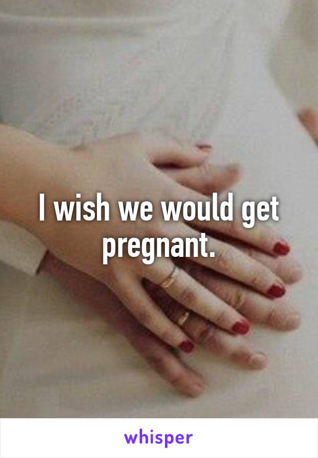 I wish we would get pregnant.
