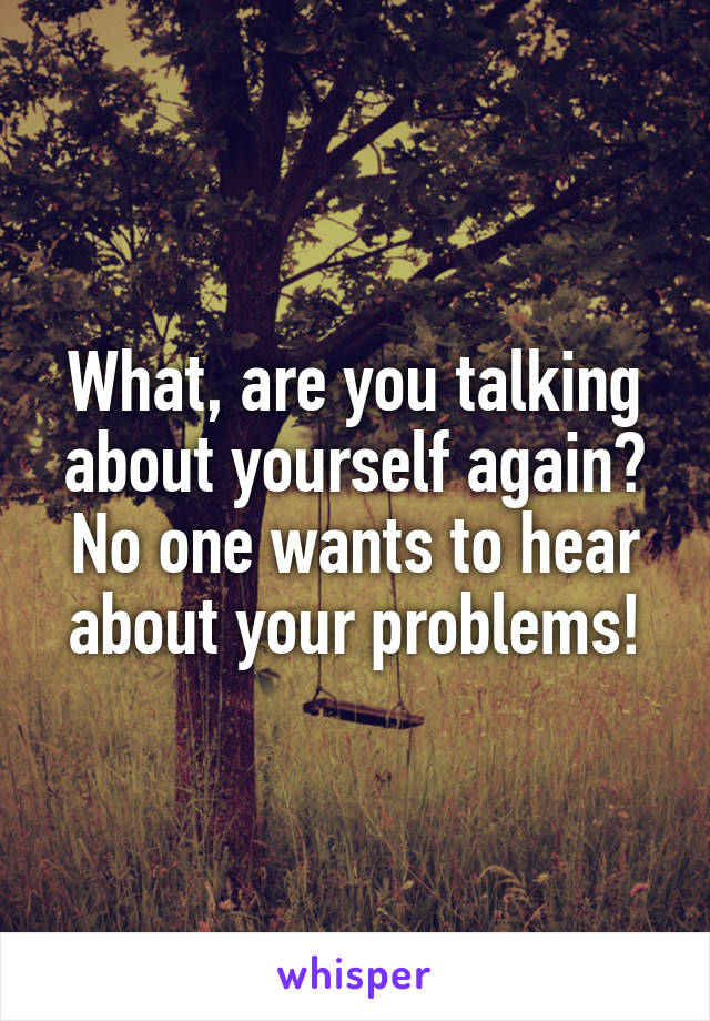 What, are you talking about yourself again? No one wants to hear about your problems!