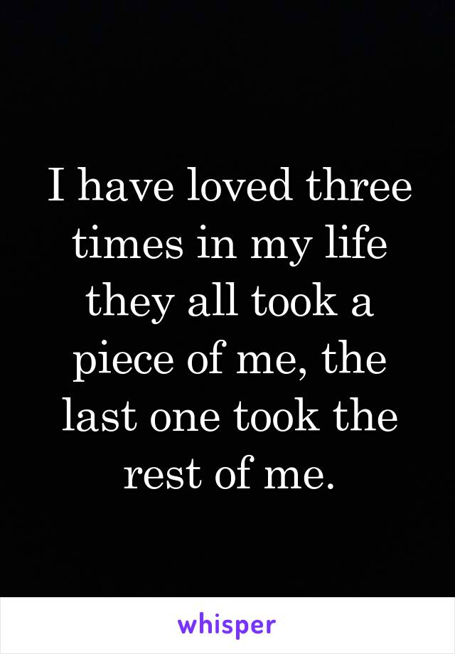 I have loved three times in my life they all took a piece of me, the last one took the rest of me.