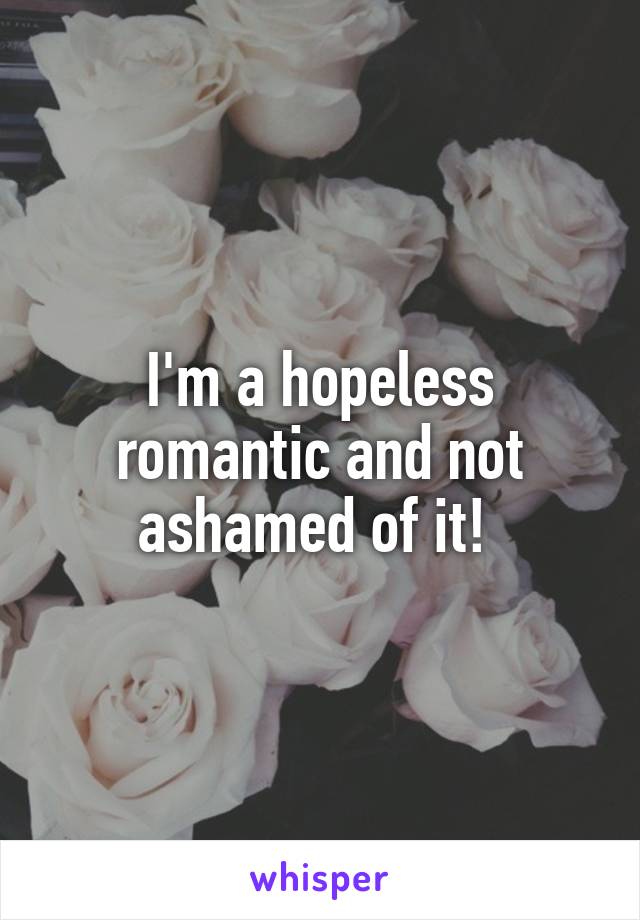 I'm a hopeless romantic and not ashamed of it! 