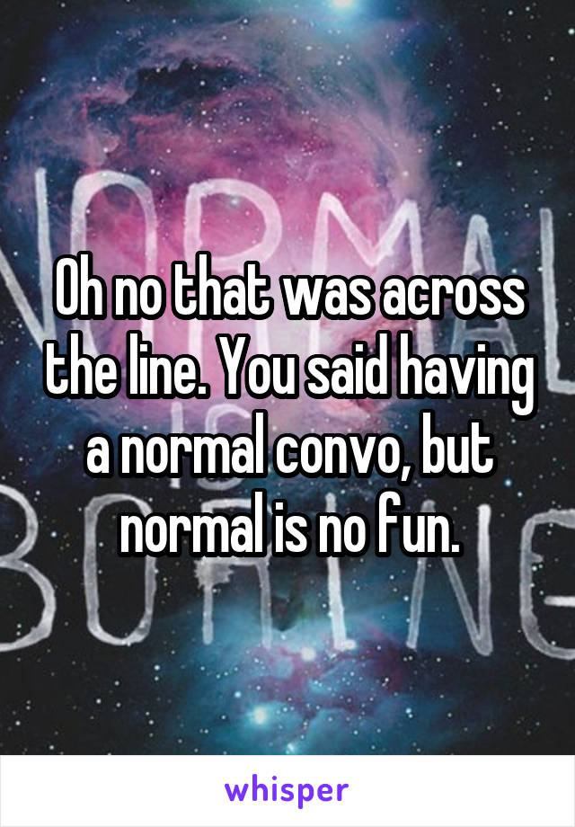 Oh no that was across the line. You said having a normal convo, but normal is no fun.