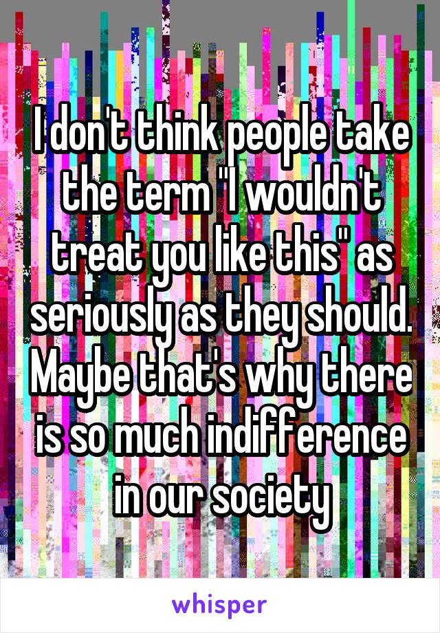 I don't think people take the term "I wouldn't treat you like this" as seriously as they should. Maybe that's why there is so much indifference in our society