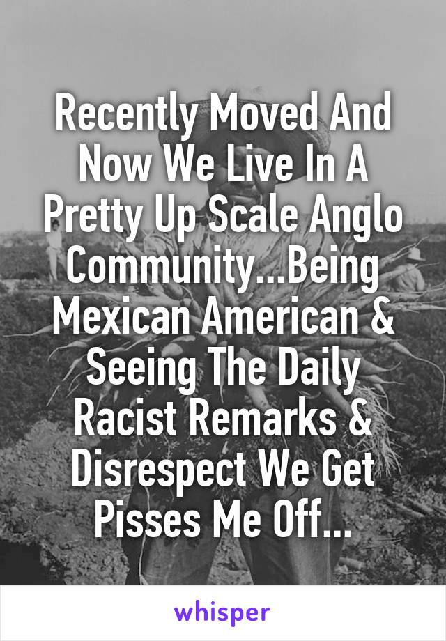 Recently Moved And Now We Live In A Pretty Up Scale Anglo Community...Being Mexican American & Seeing The Daily Racist Remarks & Disrespect We Get Pisses Me Off...