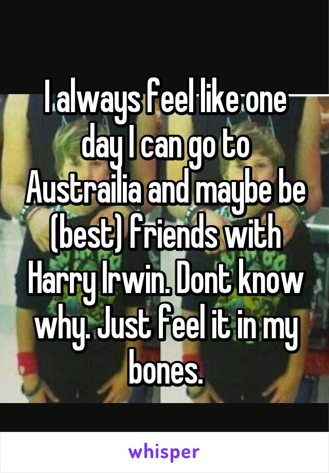 I always feel like one day I can go to Austrailia and maybe be (best) friends with Harry Irwin. Dont know why. Just feel it in my bones.