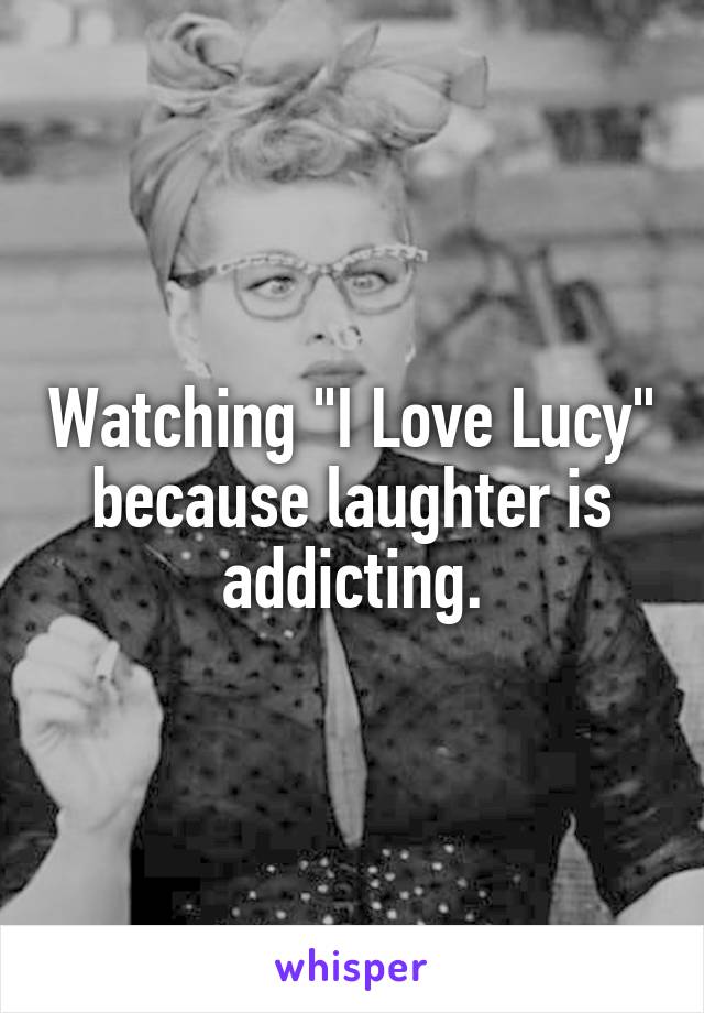 Watching "I Love Lucy" because laughter is addicting.