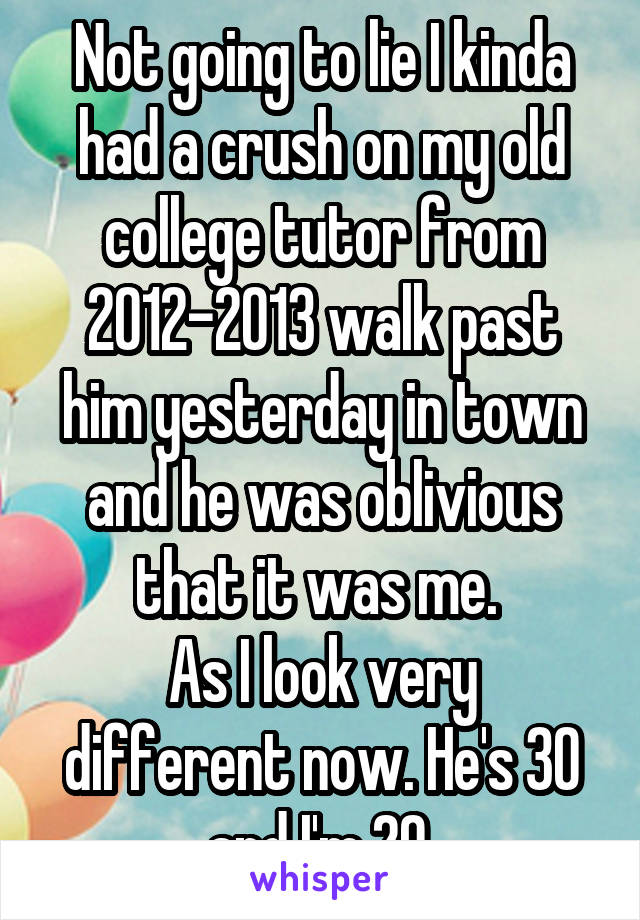 Not going to lie I kinda had a crush on my old college tutor from 2012-2013 walk past him yesterday in town and he was oblivious that it was me. 
As I look very different now. He's 30 and I'm 20.