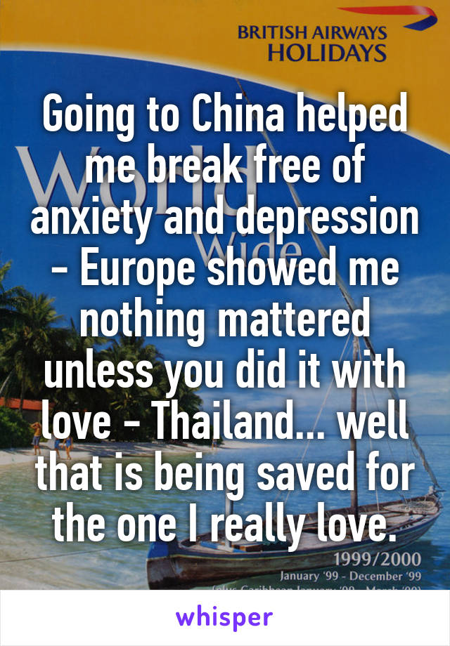 Going to China helped me break free of anxiety and depression - Europe showed me nothing mattered unless you did it with love - Thailand... well that is being saved for the one I really love.