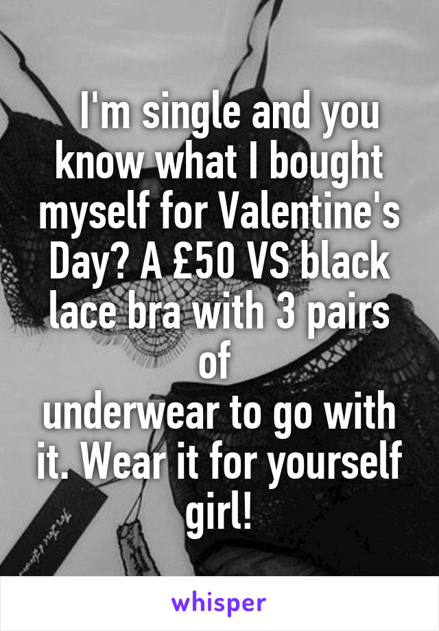   I'm single and you know what I bought myself for Valentine's Day? A £50 VS black lace bra with 3 pairs of 
underwear to go with it. Wear it for yourself girl!