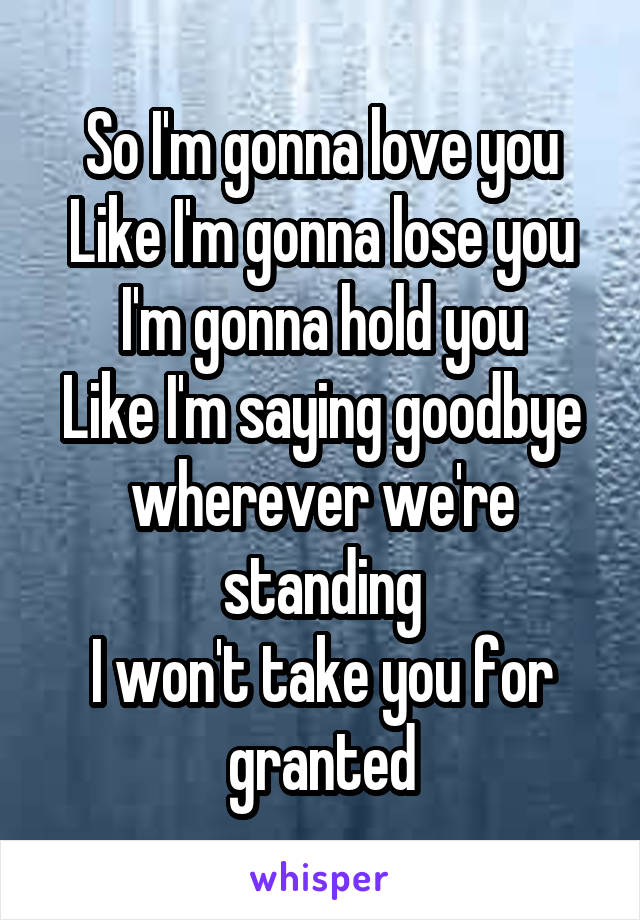 So I'm gonna love you
Like I'm gonna lose you
I'm gonna hold you
Like I'm saying goodbye wherever we're standing
I won't take you for granted