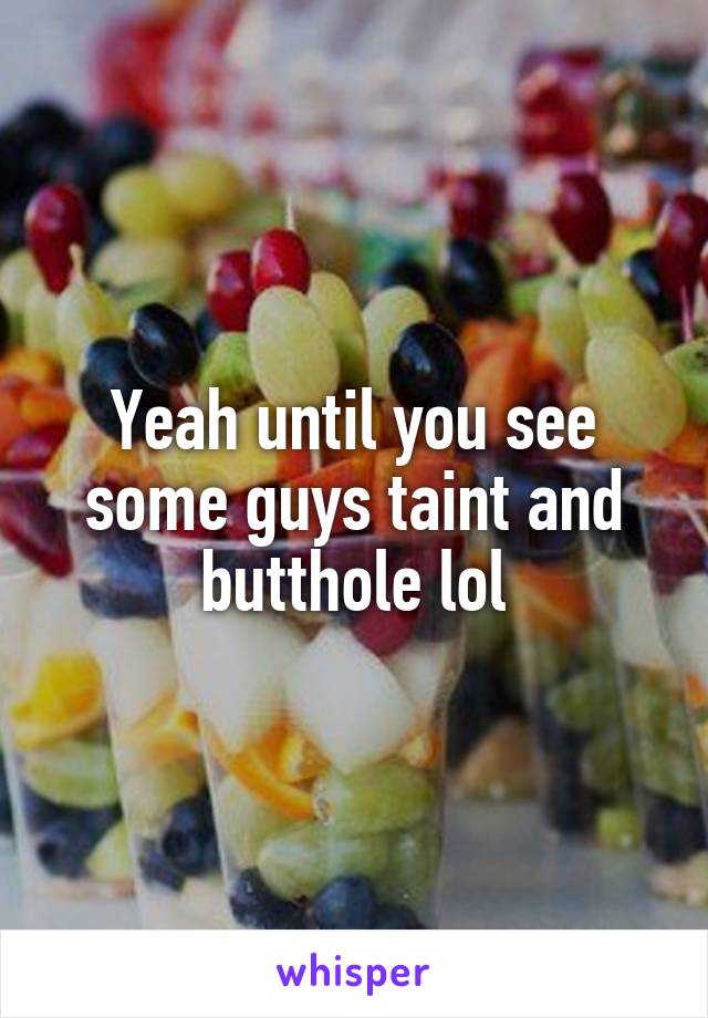 Yeah until you see some guys taint and butthole lol