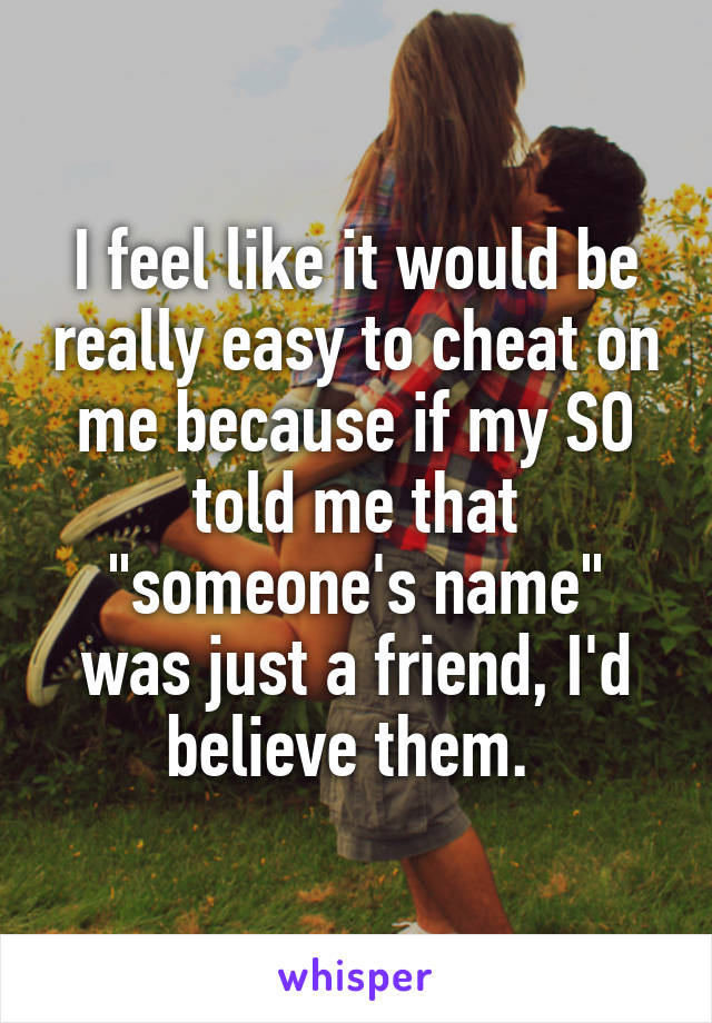 I feel like it would be really easy to cheat on me because if my SO told me that "someone's name" was just a friend, I'd believe them. 