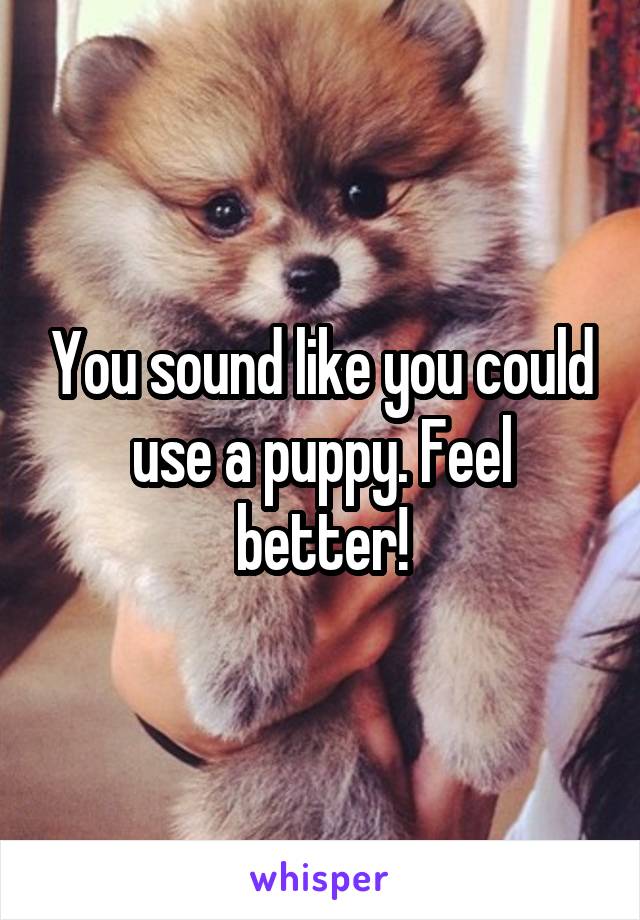 You sound like you could use a puppy. Feel better!