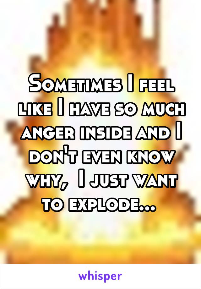 Sometimes I feel like I have so much anger inside and I don't even know why,  I just want to explode... 