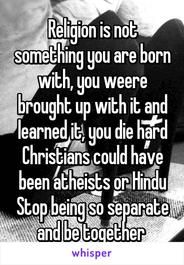 Religion is not something you are born with, you weere brought up with it and learned it, you die hard Christians could have been atheists or Hindu
Stop being so separate and be together 