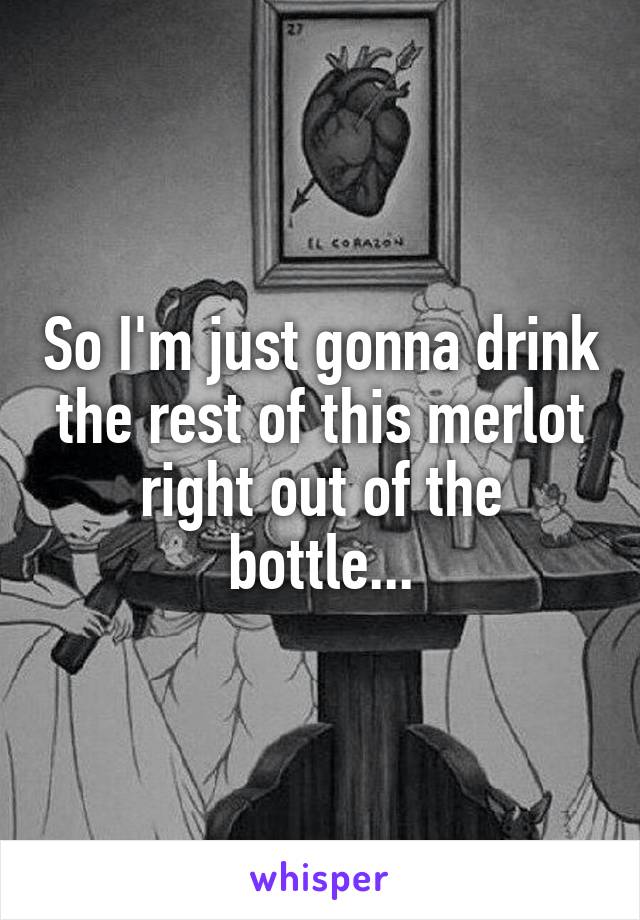 So I'm just gonna drink the rest of this merlot right out of the bottle...