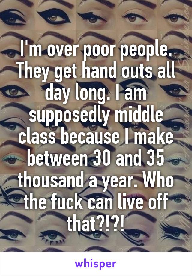 I'm over poor people. They get hand outs all day long. I am supposedly middle class because I make between 30 and 35 thousand a year. Who the fuck can live off that?!?!