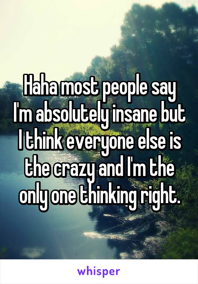 Haha most people say I'm absolutely insane but I think everyone else is the crazy and I'm the only one thinking right.