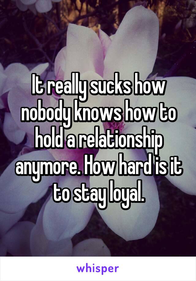 It really sucks how nobody knows how to hold a relationship anymore. How hard is it to stay loyal.