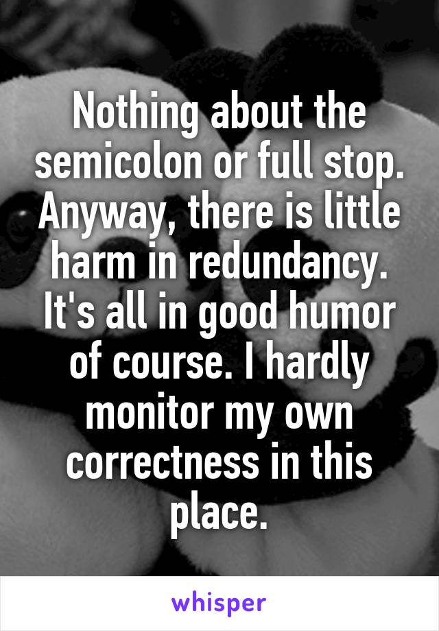 Nothing about the semicolon or full stop. Anyway, there is little harm in redundancy.
It's all in good humor of course. I hardly monitor my own correctness in this place.