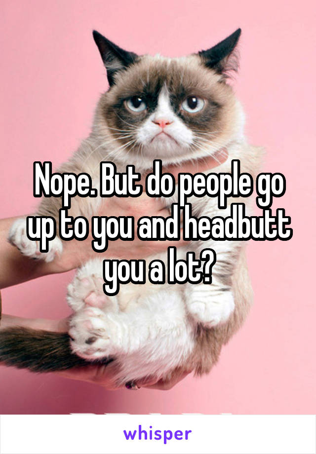 Nope. But do people go up to you and headbutt you a lot?