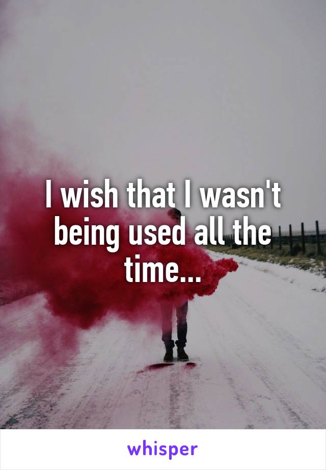 I wish that I wasn't being used all the time...