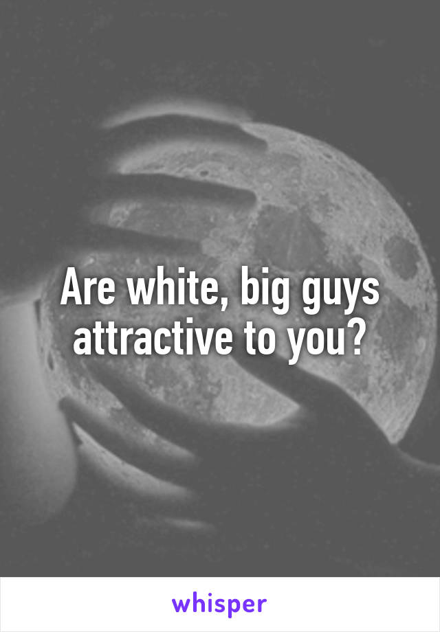 Are white, big guys attractive to you?