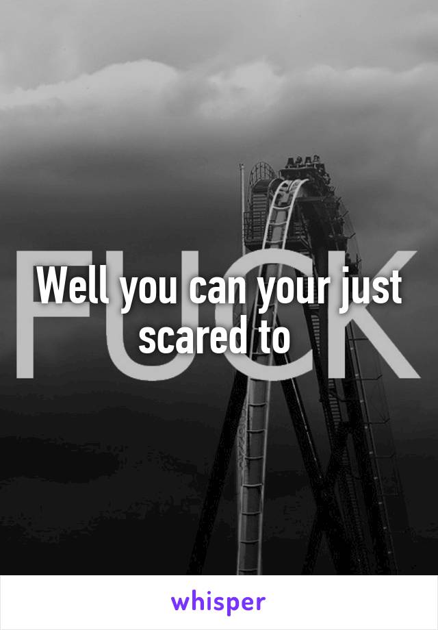 Well you can your just scared to 