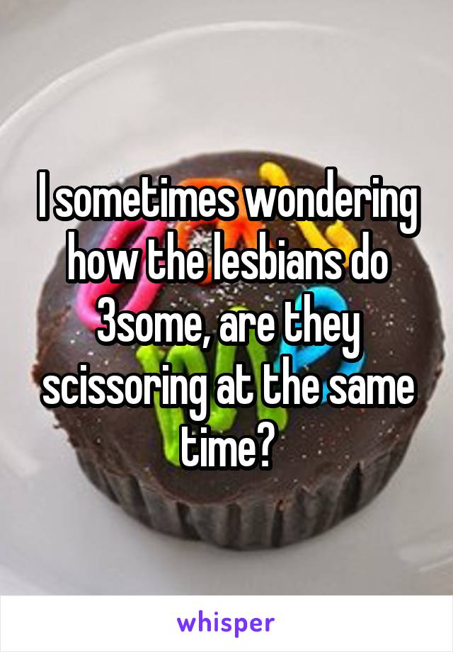 I sometimes wondering how the lesbians do 3some, are they scissoring at the same time?