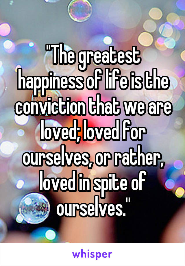 "The greatest happiness of life is the conviction that we are loved; loved for ourselves, or rather, loved in spite of ourselves."