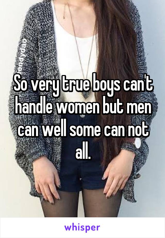 So very true boys can't handle women but men can well some can not all.