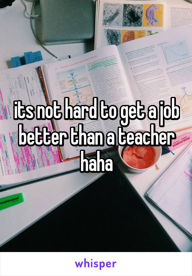 its not hard to get a job better than a teacher haha