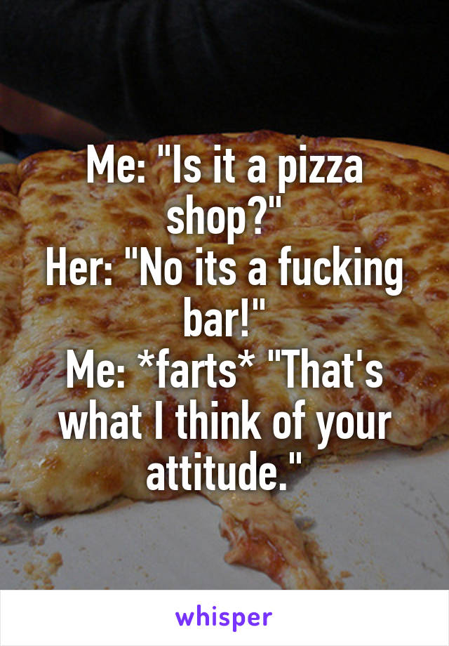 Me: "Is it a pizza shop?"
Her: "No its a fucking bar!"
Me: *farts* "That's what I think of your attitude."