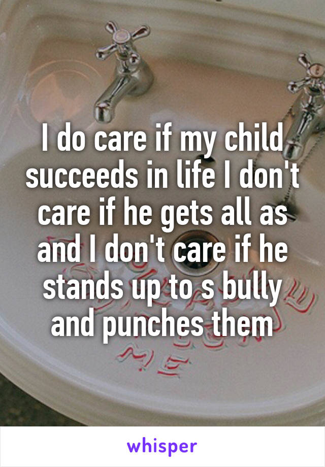 I do care if my child succeeds in life I don't care if he gets all as and I don't care if he stands up to s bully and punches them