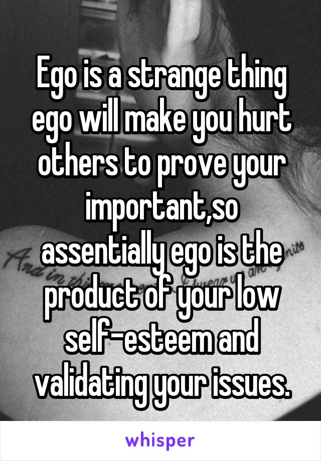 Ego is a strange thing ego will make you hurt others to prove your important,so assentially ego is the product of your low self-esteem and validating your issues.