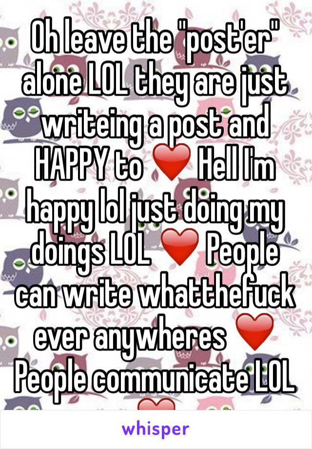 Oh leave the "post'er" alone LOL they are just writeing a post and HAPPY to ❤️ Hell I'm happy lol just doing my doings LOL ❤️ People can write whatthefuck ever anywheres ❤️ People communicate LOL ❤️ 