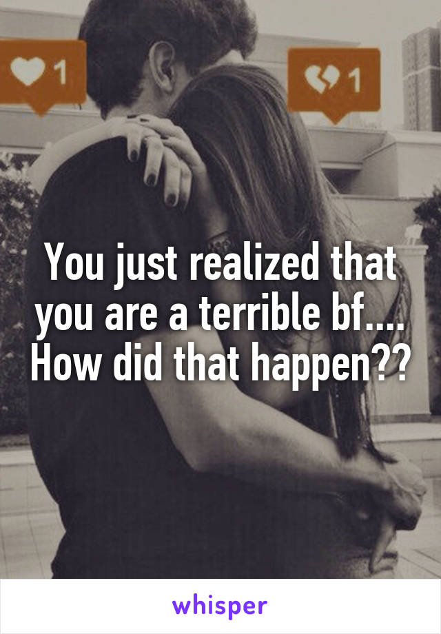 You just realized that you are a terrible bf.... How did that happen??