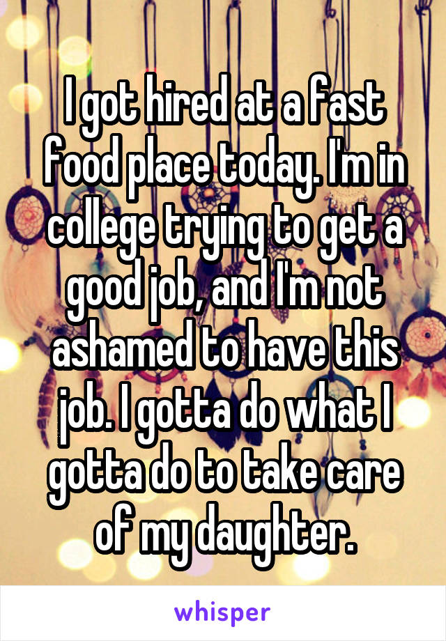 I got hired at a fast food place today. I'm in college trying to get a good job, and I'm not ashamed to have this job. I gotta do what I gotta do to take care of my daughter.