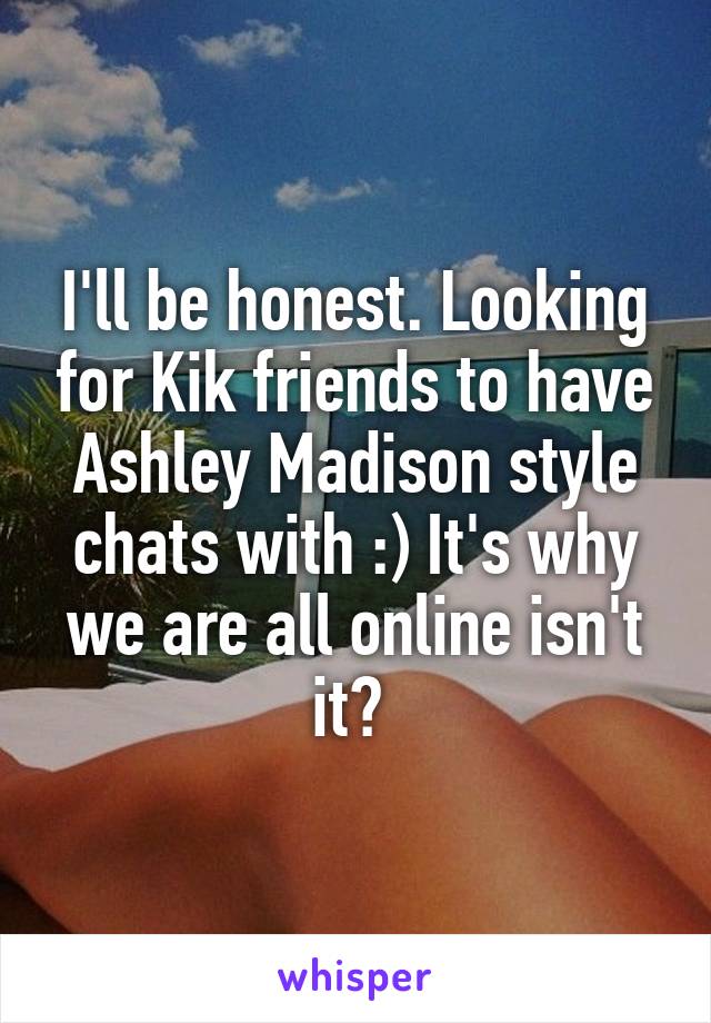 I'll be honest. Looking for Kik friends to have Ashley Madison style chats with :) It's why we are all online isn't it? 