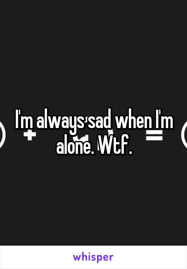 I'm always sad when I'm alone. Wtf.