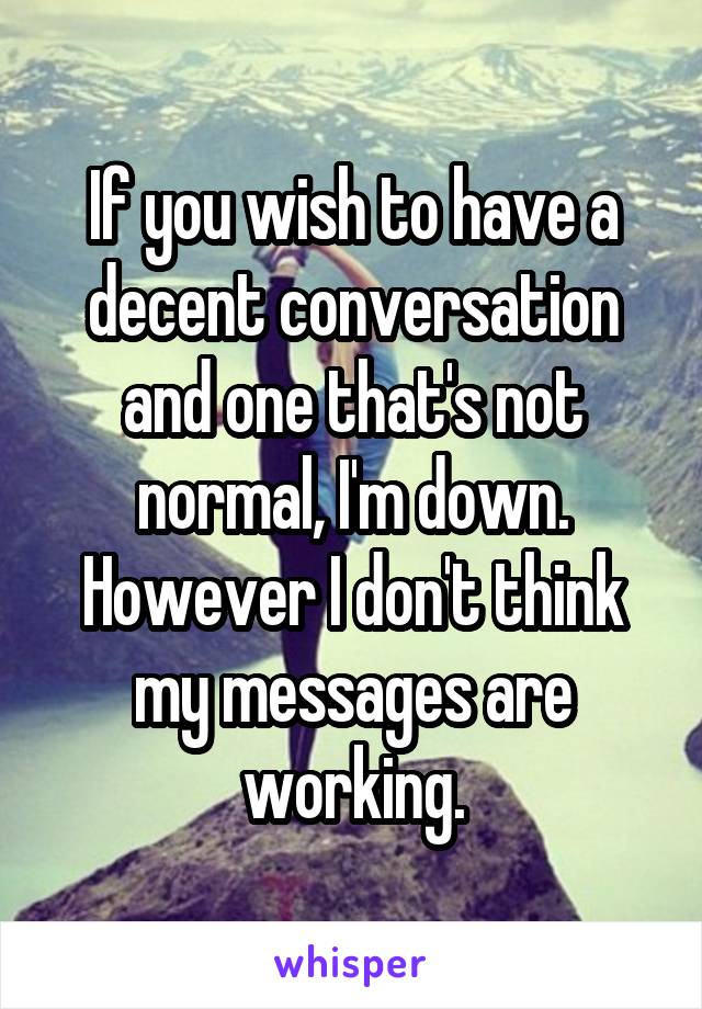 If you wish to have a decent conversation and one that's not normal, I'm down. However I don't think my messages are working.