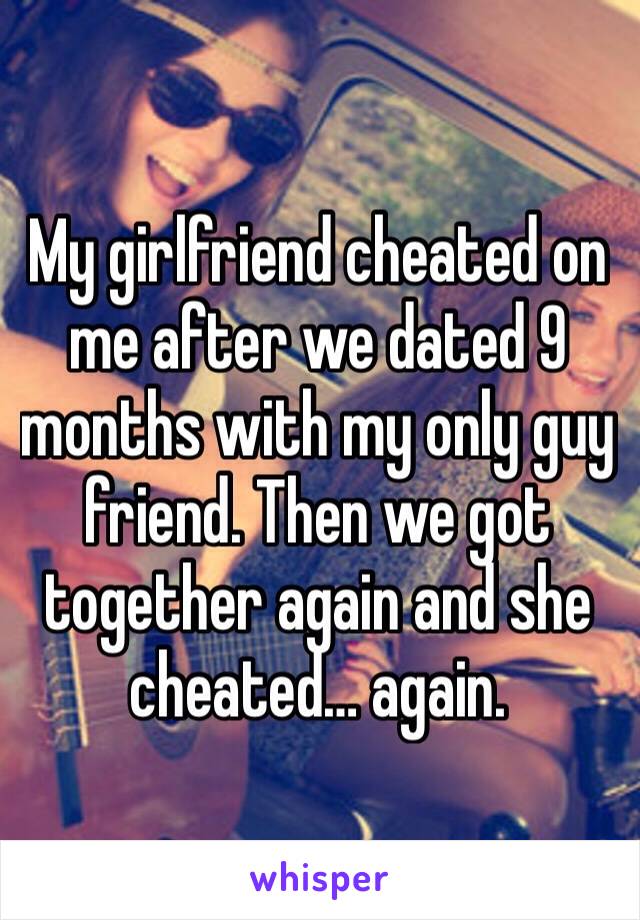 My girlfriend cheated on me after we dated 9 months with my only guy friend. Then we got together again and she cheated… again. 