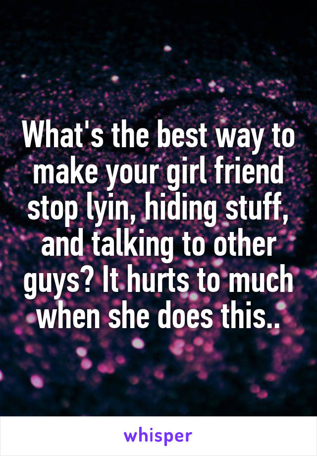 What's the best way to make your girl friend stop lyin, hiding stuff, and talking to other guys? It hurts to much when she does this..